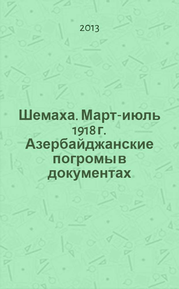 Шемаха. Март-июль 1918 г. Азербайджанские погромы в документах : [сборник. Т. 1 : Город Шемаха