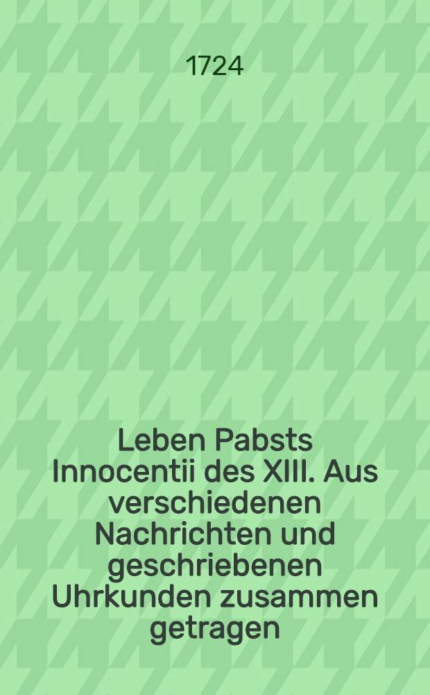 Leben Pabsts Innocentii des XIII. Aus verschiedenen Nachrichten und geschriebenen Uhrkunden zusammen getragen