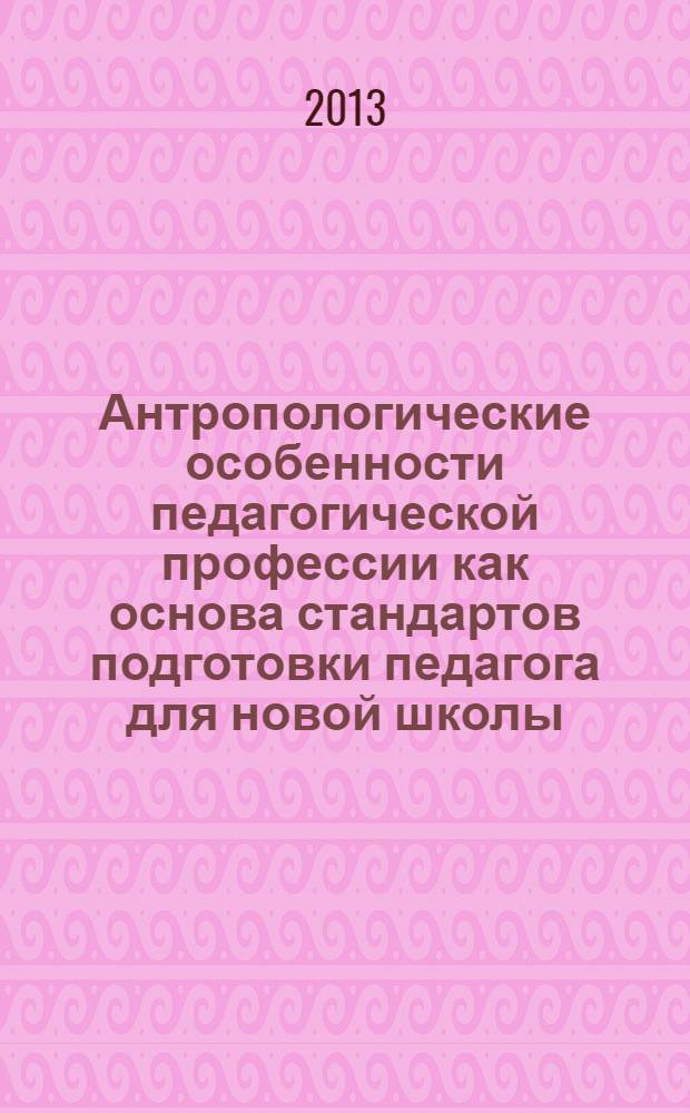 Антропологические особенности педагогической профессии как основа стандартов подготовки педагога для новой школы : материалы X Международной научно-практической конференции (декабрь 2013 г.)