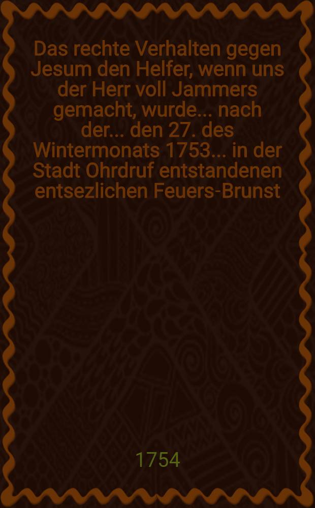 Das rechte Verhalten gegen Jesum den Helfer, wenn uns der Herr voll Jammers gemacht, wurde ... nach der ... den 27. des Wintermonats 1753 ... in der Stadt Ohrdruf entstandenen entsezlichen Feuers-Brunst ... zu Gemüthe geführet ...