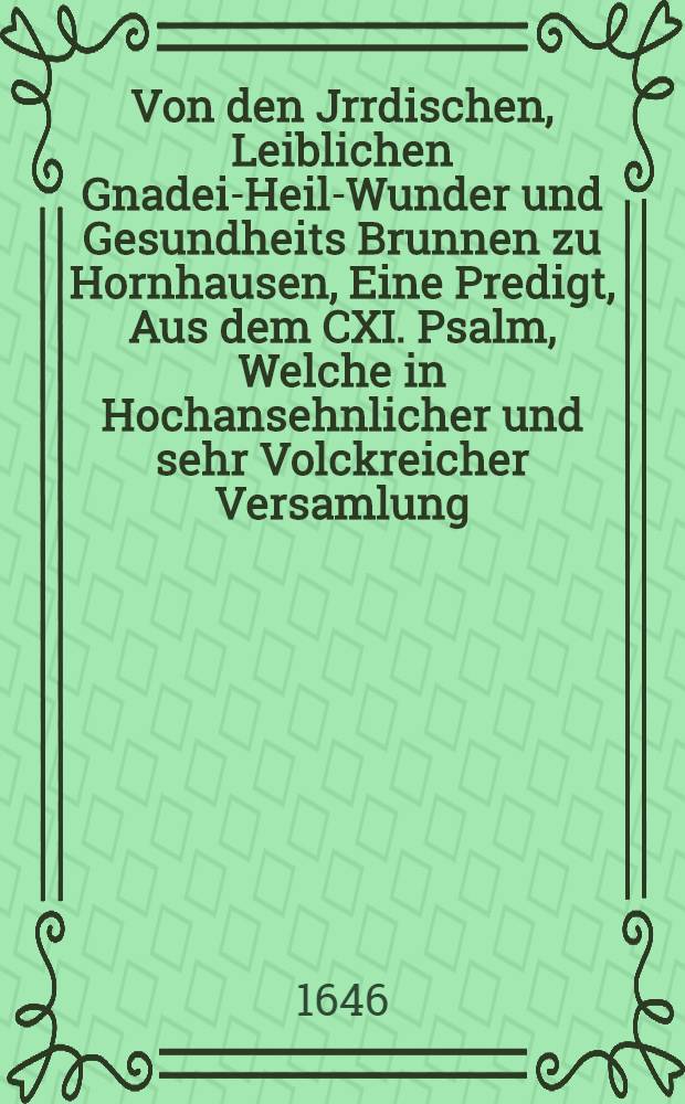 Von den Jrrdischen, Leiblichen Gnadei-Heil-Wunder und Gesundheits Brunnen zu Hornhausen, Eine Predigt, Aus dem CXI. Psalm, Welche in Hochansehnlicher und sehr Volckreicher Versamlung, Fürstl. Gräffl. Adel. auch anderer Stande Personen gehalten, do durch Chur Fürstl. Durchl. zu Brandenb. etc. Gnädigste Anordnung, eine Holtzerne Cantzel auff dem Platz allda auffgebawet, und selbige zum glückseligen omine Erstmals mit dieser Predigt gleichsam eingeweichet worden, den 5. Augusti deβ 1646. Jahres.