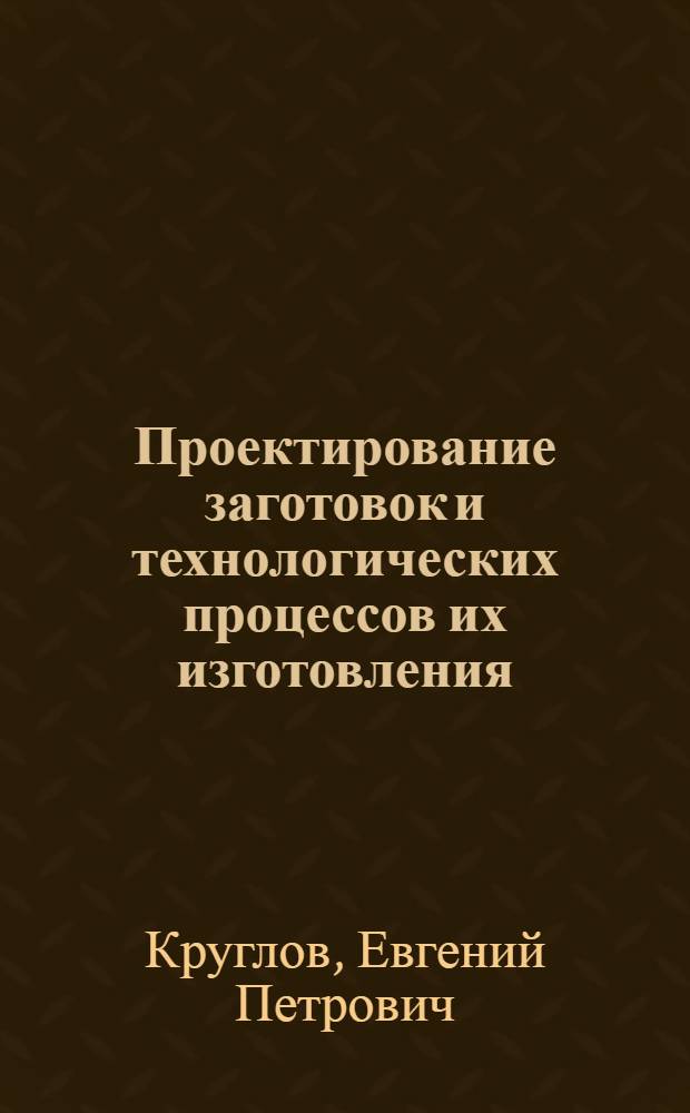 Проектирование заготовок и технологических процессов их изготовления : учебно-методическое пособие для студентов высших учебных заведений, обучающихся по направлению подготовки бакалавров 150100 "Материаловедение и технология материалов"