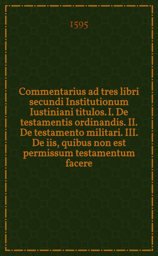 Commentarius ad tres libri secundi Institutionum Iustiniani titulos. I. De testamentis ordinandis. II. De testamento militari. III. De iis, quibus non est permissum testamentum facere, pertinens, in quo tituli illi diligenter exponuntur: rationibus decidendi, dubitandi, ampliandi, & limitandi passim illustrantur: quaestiunculae neque paucae, neque inutiles ubique intermistae excutiuntur: singula denique accurate limantur,