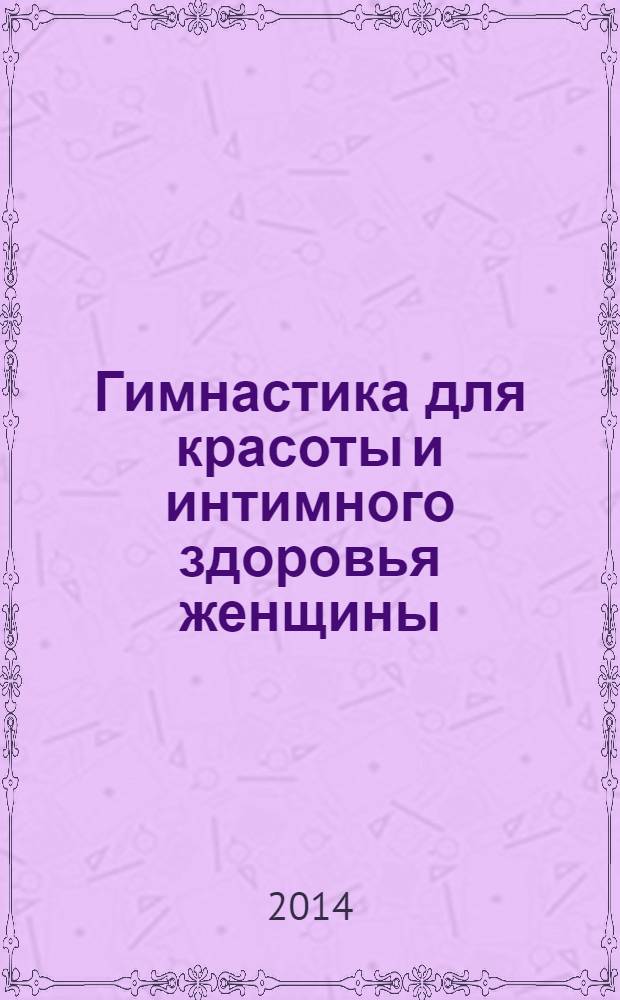 Гимнастика для красоты и интимного здоровья женщины : укрепление интимных мышц, увеличение объема груди, сексуальная привлекательность, повышенное выделение феромонов