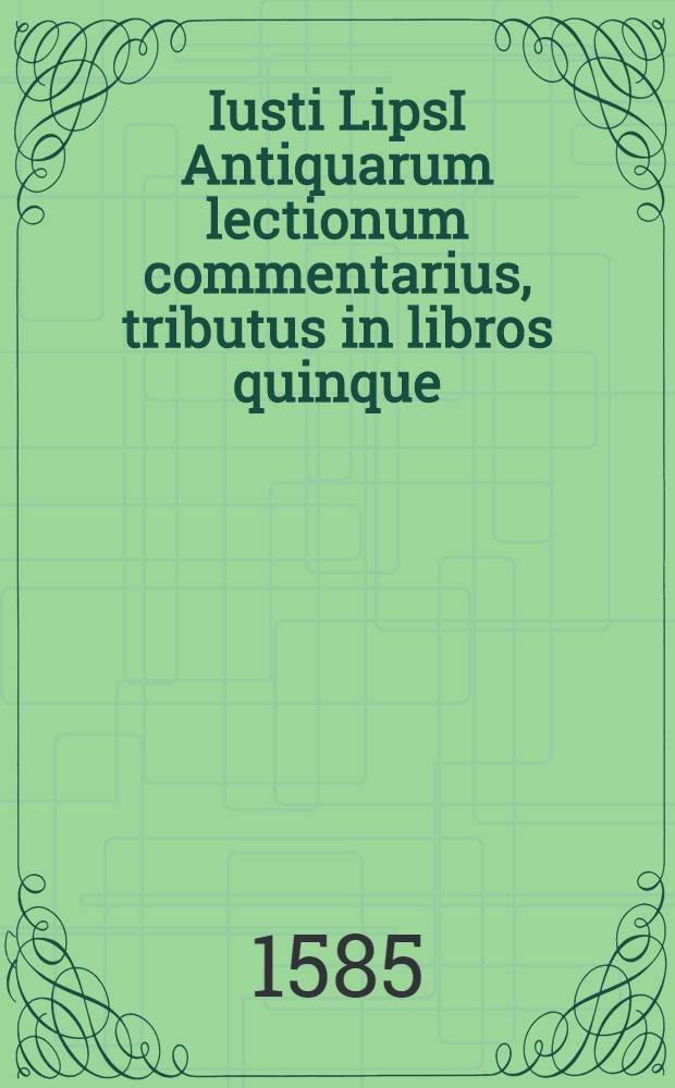 Iusti LipsI Antiquarum lectionum commentarius, tributus in libros quinque; in quibus varia scriptorum loca, Plauti praecipue, illustrantur aut emendantur // ... Opera omnia quae ad criticam ...