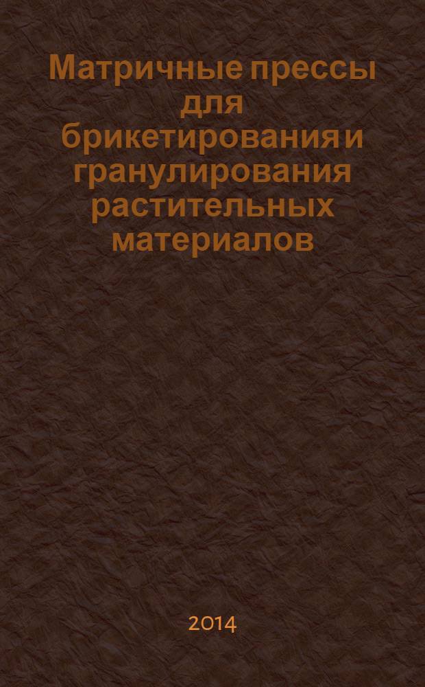 Матричные прессы для брикетирования и гранулирования растительных материалов : (теория, расчет, совершенствование конструкций)