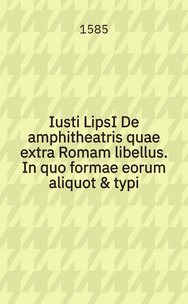 Iusti LipsI De amphitheatris quae extra Romam libellus. In quo formae eorum aliquot & typi // ... De amphitheatro liber ...