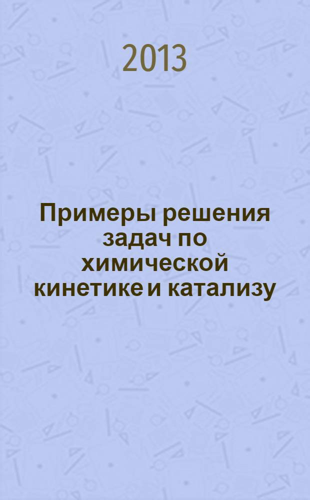 Примеры решения задач по химической кинетике и катализу : учебное пособие для студентов, обучающихся по направлениям : "020100.62 - Химия" (профиль "Высокомолекулярные соединения"), "240100 - Химическая технология (профиль "Технология и переработка полимеров"), "050100.62 - Педагогическое образование" (профили "Биология", "Химия"), "050102.62 - Биология" с дополнительной специальностью "Химия"