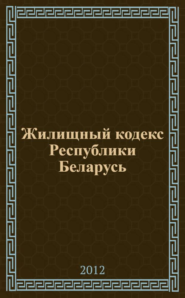 Жилищный кодекс Республики Беларусь : вступает в силу со 2 марта 2013 года : принят Палатой представителей 31 мая 2012 года : одобрен Советом Республики 22 июня 2012 года