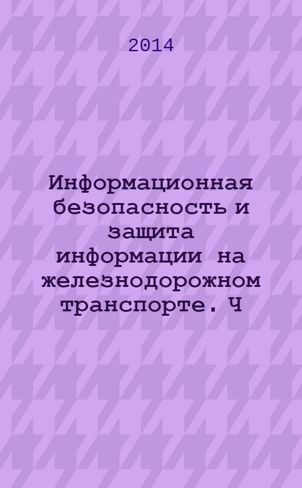 Информационная безопасность и защита информации на железнодорожном транспорте. Ч. 1 : Методология и система обеспечения информационной безопасности на железнодорожном транспорте