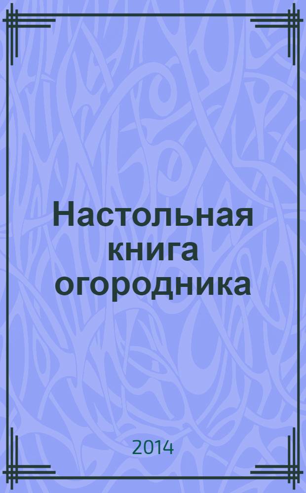Настольная книга огородника : практические советы : новые сорта овощей и зеленых культур, современные средства ухода, последние разработки ученых - для здоровья ваших растений