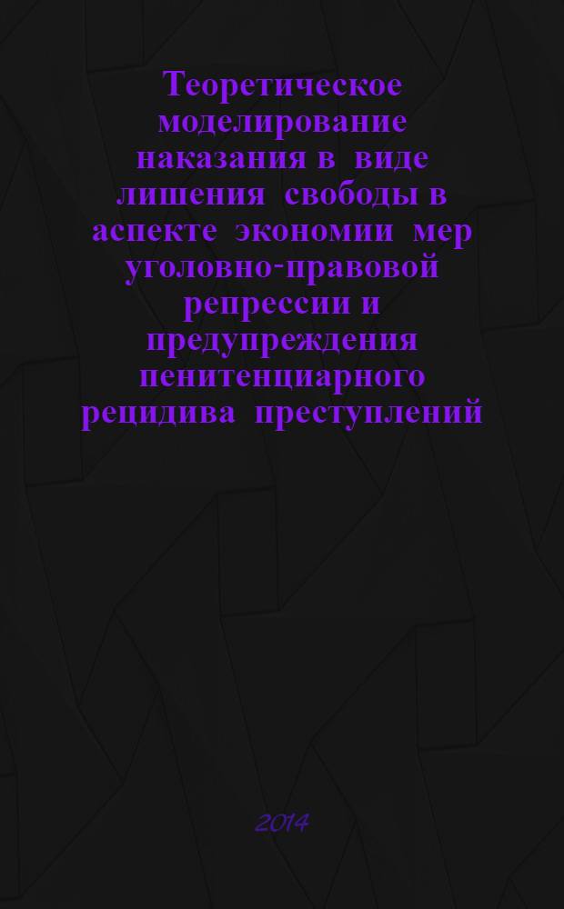 Теоретическое моделирование наказания в виде лишения свободы в аспекте экономии мер уголовно-правовой репрессии и предупреждения пенитенциарного рецидива преступлений : монография