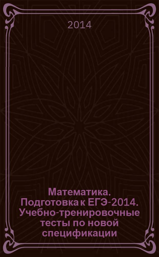 Математика. Подготовка к ЕГЭ-2014. Учебно-тренировочные тесты по новой спецификации: В1 - В15, С1 - С6 : учебно-методическое пособие