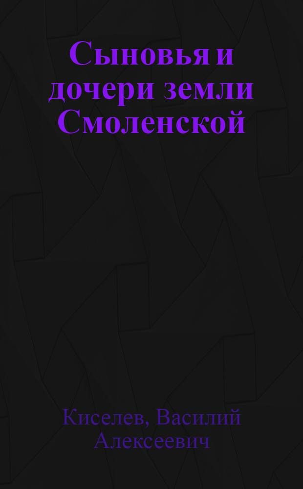Сыновья и дочери земли Смоленской : посвящается моим землякам и родным : исторический очерк