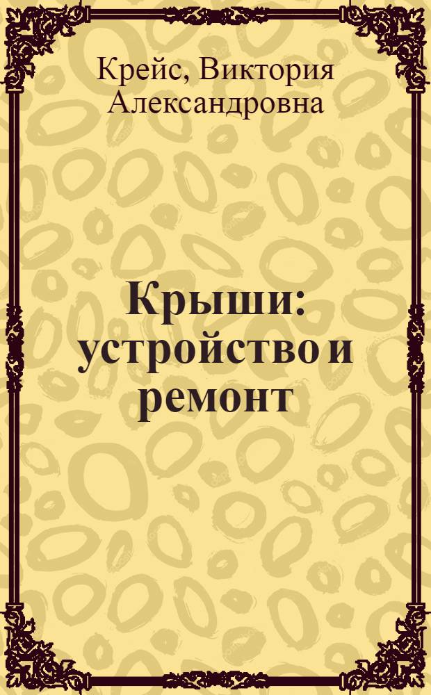 Крыши : устройство и ремонт : конструкции крыш, современные материалы, пошаговые технологии работ