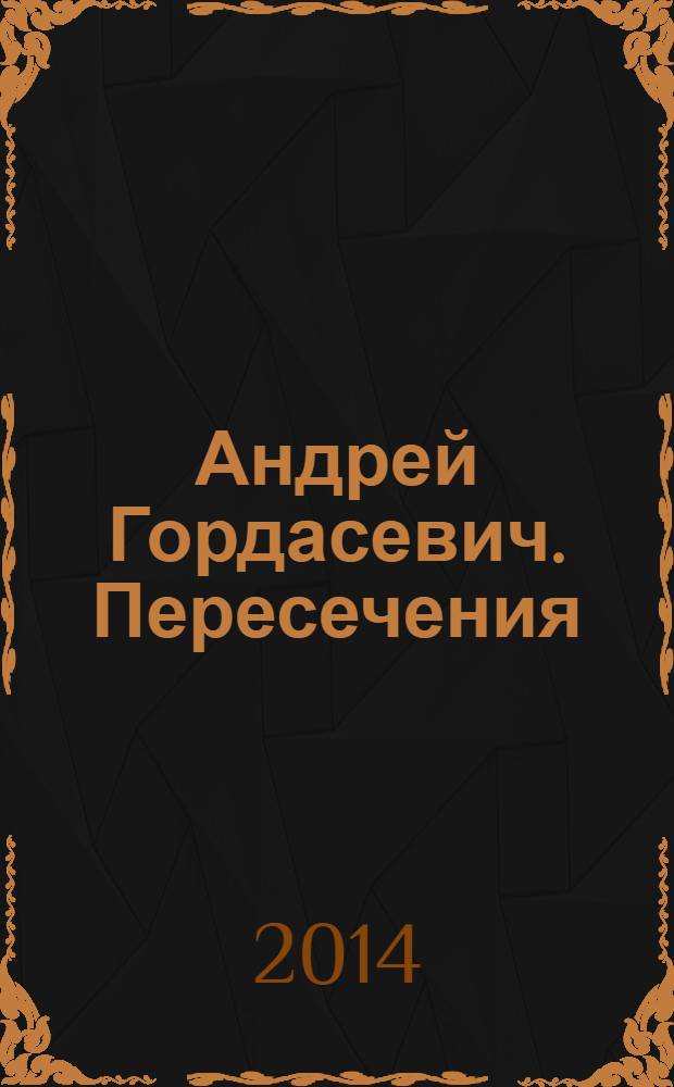 Андрей Гордасевич. Пересечения = Andrey Gordasevich. Crossings : каталог выставки "Пересечения", 28 января - 11 февраля 2014