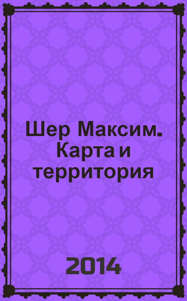Шер Максим. Карта и территория = Max Sher. Map and territory : каталог выставки, 28 января - 11 февраля 2014