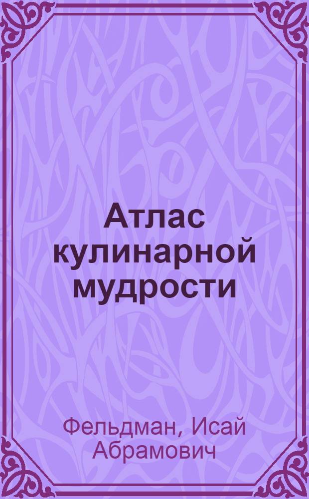 Атлас кулинарной мудрости : более 1000 рецептов : национальные блюда с подробным изложением технологии их приготовления, сведения об особенностях национальных кухонь, самые распространенные и самые малоупотребляемые продукты, способы приготовления блюд, советы опытного кулинара тем, кто начинает готовить