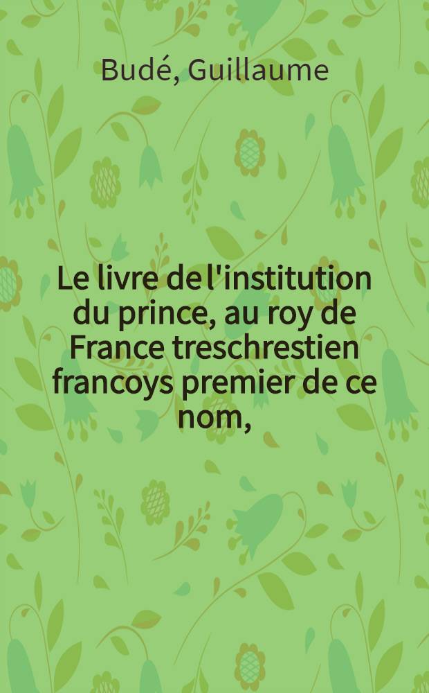 Le livre de l'institution du prince, au roy de France treschrestien francoys premier de ce nom,