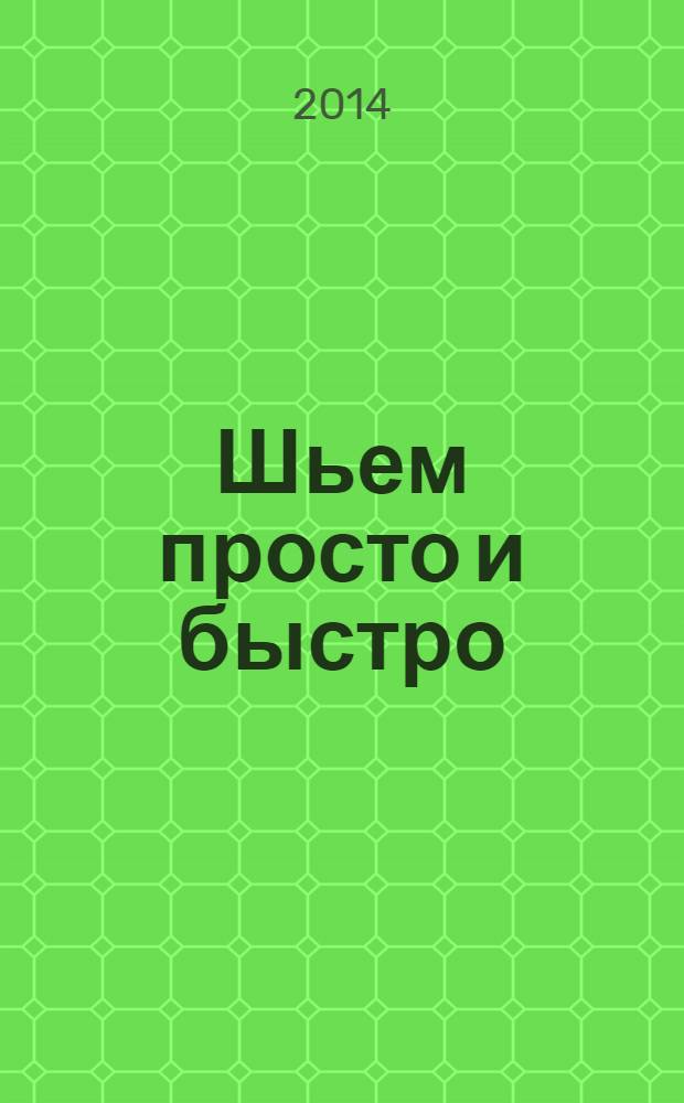 Шьем просто и быстро : большие и маленькие секреты хорошего кроя и шитья : шьем все: "от юбки до шубки", решаем проблемы нестандартной фигуры, строим идеальную выкройку, учимся моделировать