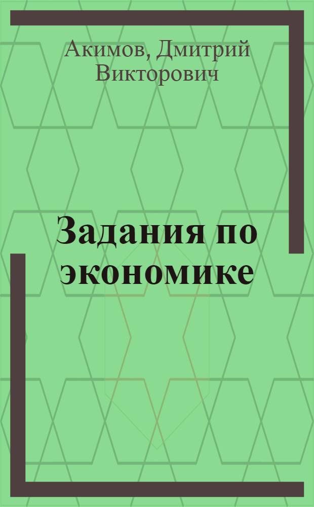 Задания по экономике: от простых до олимпиадных : пособие для учащихся 10-11 классов общеобразовательных учреждений и студентов колледжей и вузов различного профиля