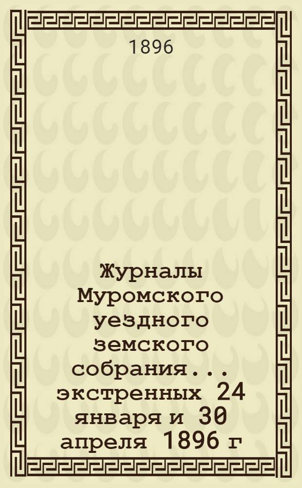 Журналы Муромского уездного земского собрания... ... экстренных 24 января и 30 апреля 1896 г.