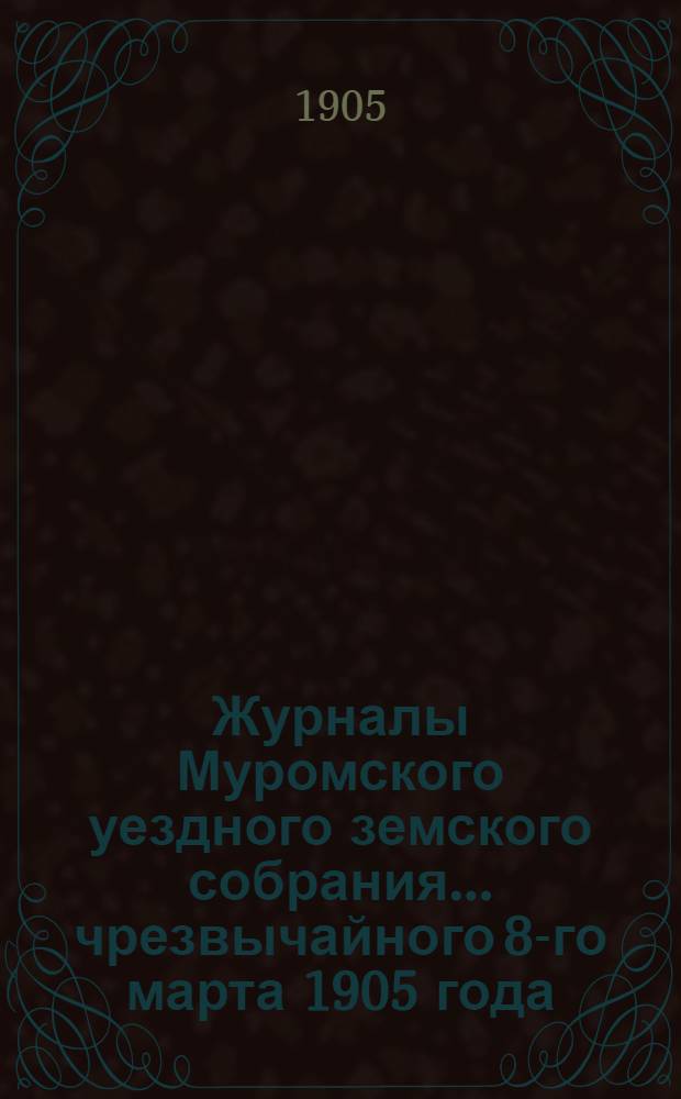 Журналы Муромского уездного земского собрания... ... чрезвычайного 8-го марта 1905 года