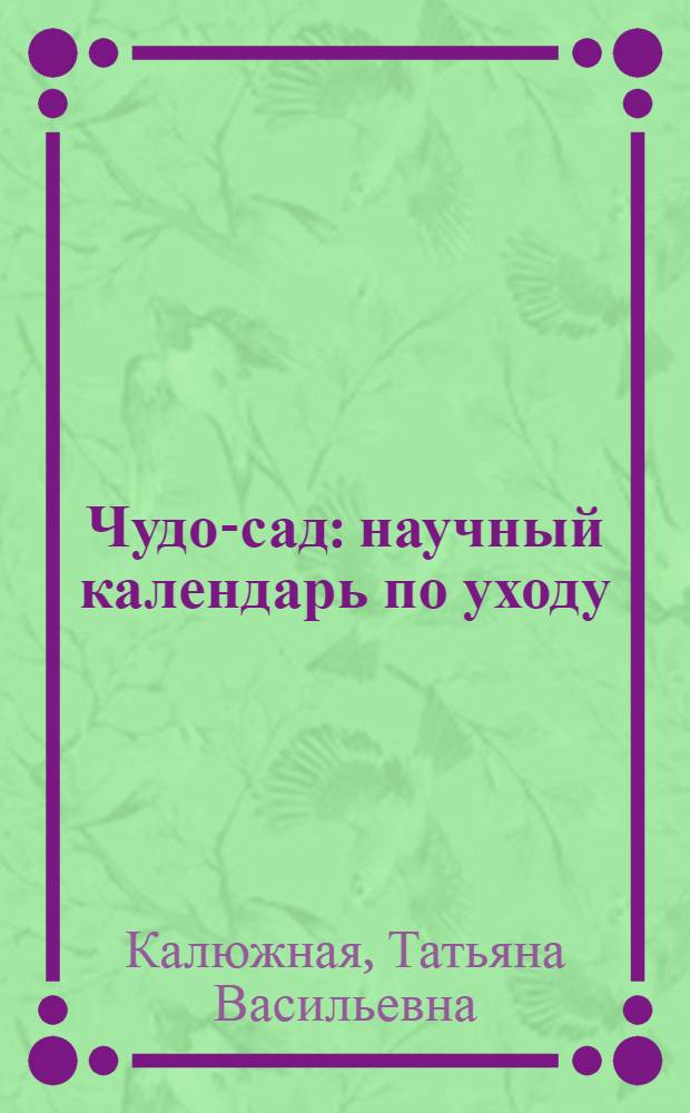 Чудо-сад : научный календарь по уходу : биологические методы борьбы с вредителями и болезнями, фазы развития растений и закладка урожая будущего года, обрезка, посадка, удобрения и подкормки, защита урожая
