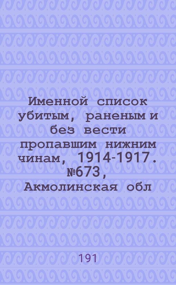 Именной список убитым, раненым и без вести пропавшим нижним чинам, [1914-1917]. № 673, Акмолинская обл., Бессарабская, Владимирская и Волынская губернии