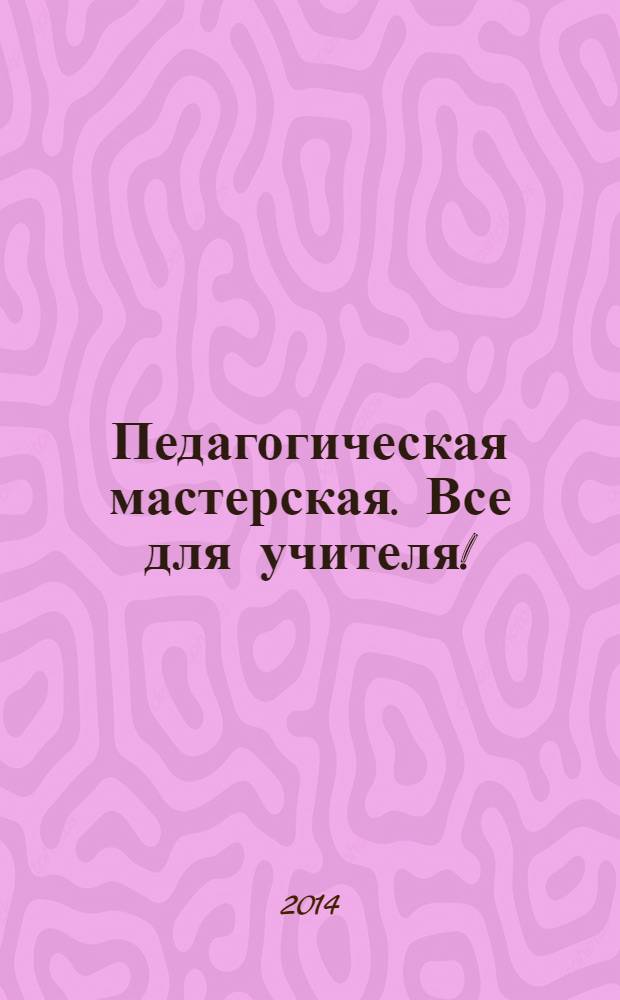 Педагогическая мастерская. Все для учителя ! : комплексная поддержка учителя научно-методический журнал. 2014, № 3 (27)