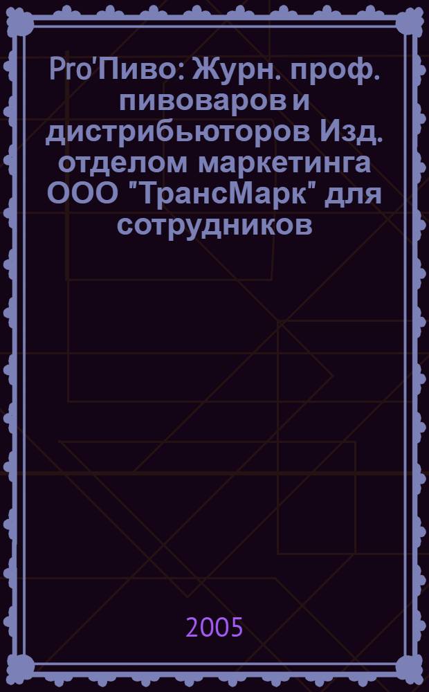 Pro'Пиво : Журн. проф. пивоваров и дистрибьюторов Изд. отделом маркетинга ООО "ТрансМарк" для сотрудников, дистрибьюторов и партнеров компании. 2005, 1