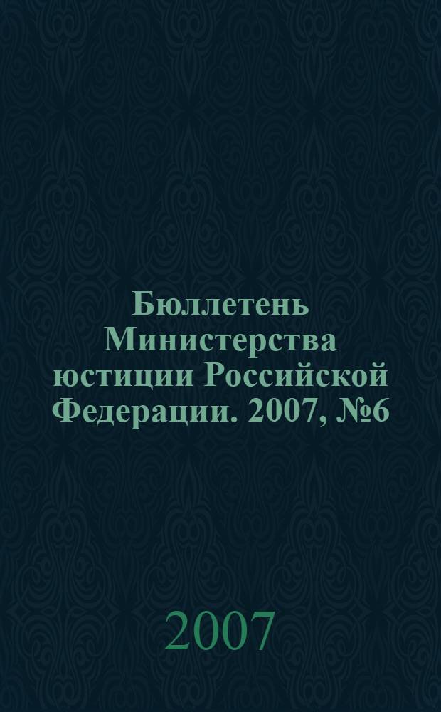 Бюллетень Министерства юстиции Российской Федерации. 2007, № 6 (114)
