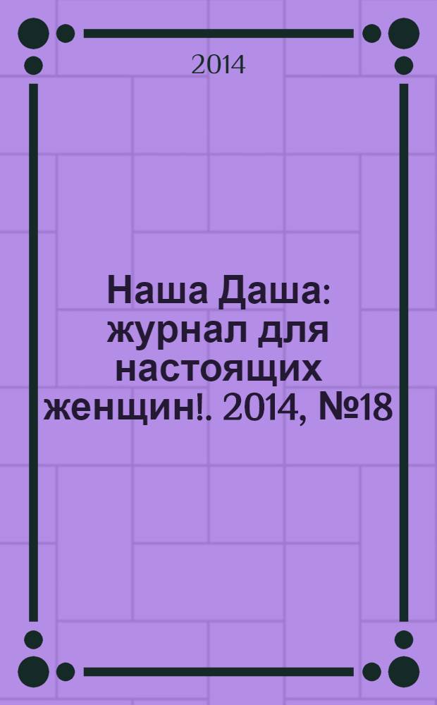Наша Даша : журнал для настоящих женщин !. 2014, № 18