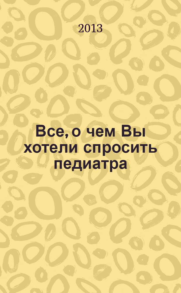 Все, о чем Вы хотели спросить педиатра : научно-популярный журнал журнал для тех, кому дороги дети. 2013, № 4/5 (36)