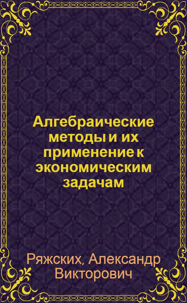 Алгебраические методы и их применение к экономическим задачам : учебное пособие : по направлениям 080200.62 "Менеджмент", профилю "Финансовый менеджмент", 080400.62 "Управление персоналом", профилю "Управление персоналом организации", дисциплине "Математика"; по направлению 080500.62 "Бизнес-информатика", профилю "Электронный бизнес", дисциплине "Линейная алгебра"