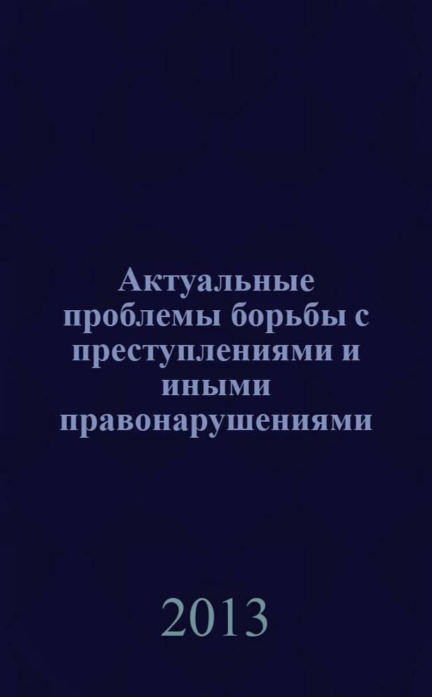 Актуальные проблемы борьбы с преступлениями и иными правонарушениями : материалы одиннадцатой научно-практической конференции, май, 2013