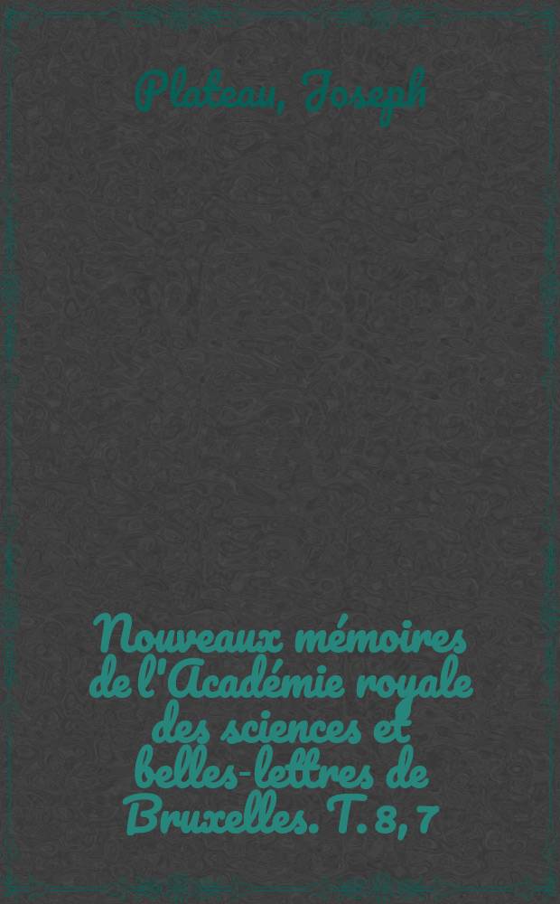 Nouveaux mémoires de l'Académie royale des sciences et belles-lettres de Bruxelles. T. 8, [7] : Essai d'une théorie générale comprenant l'ensemble des apparences visuelles qui succèdent à la contemplation des objets colorés, et de celles qui accompagnent cette contemplation: c'est-à-dire la persistance des impressions de la rétine, les couleurs accidentelles, l'irradiation, les effets de la juxtaposition des couleurs, les ombres colorées, etc.