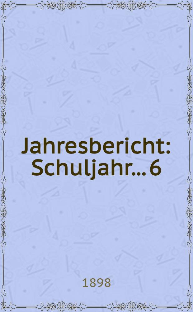 Jahresbericht : Schuljahr... 6 : 1897/1898