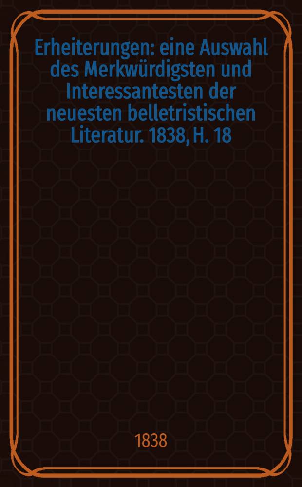 Erheiterungen : eine Auswahl des Merkwürdigsten und Interessantesten der neuesten belletristischen Literatur. 1838, H. 18