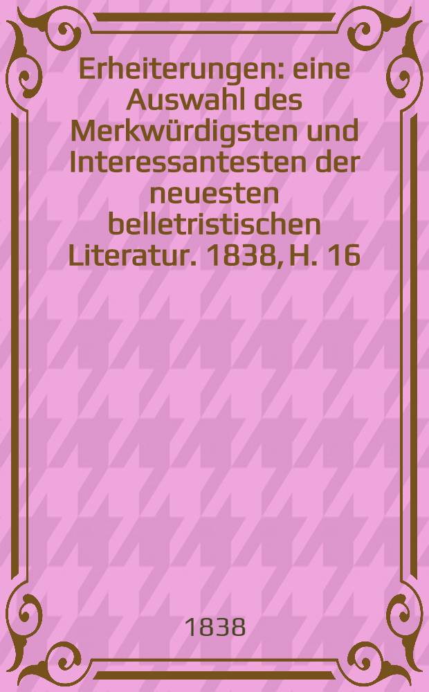 Erheiterungen : eine Auswahl des Merkwürdigsten und Interessantesten der neuesten belletristischen Literatur. 1838, H. 16