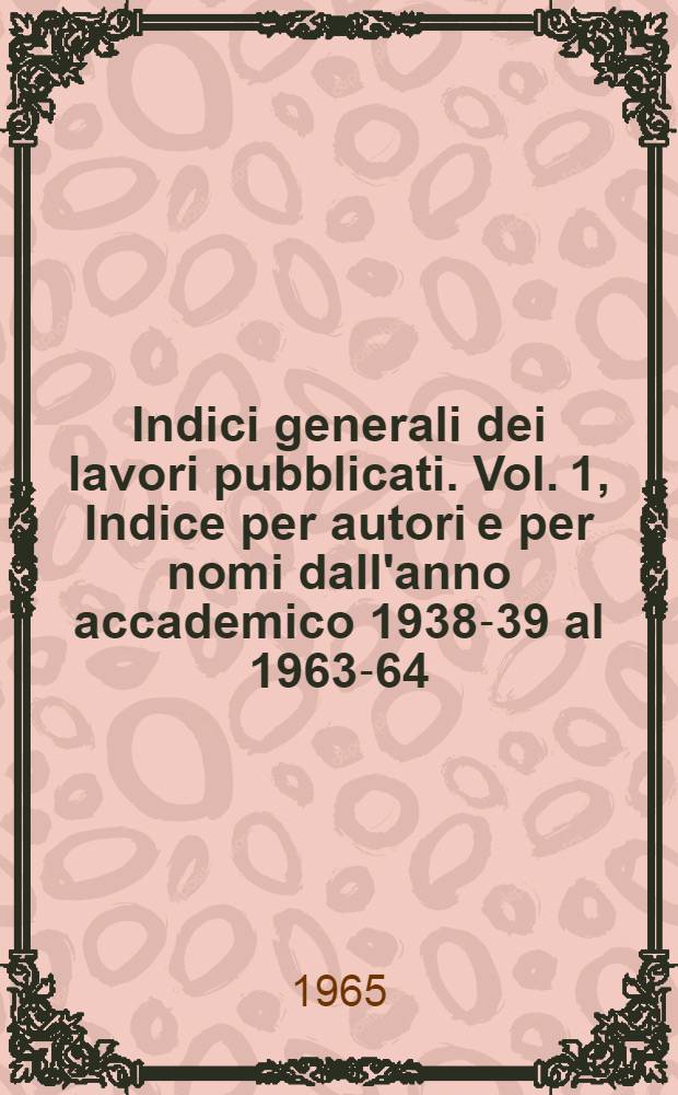 Indici generali dei lavori pubblicati. Vol. 1, Indice per autori e per nomi dall'anno accademico 1938-39 al 1963-64