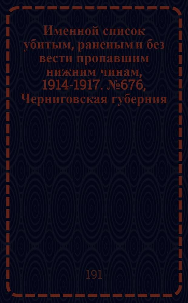 Именной список убитым, раненым и без вести пропавшим нижним чинам, [1914-1917]. № 676, Черниговская губерния, Акмолинская и Амурская области, Архангельская, Астраханская, Бакинская, Бессарабская, Варшавская и Виленская губернии