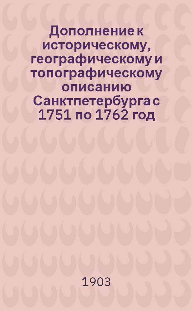 Дополнение к историческому, географическому и топографическому описанию Санктпетербурга с 1751 по 1762 год