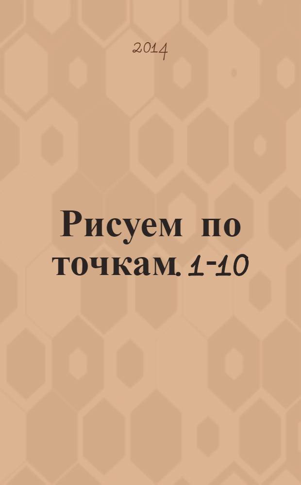 Рисуем по точкам. 1-10 : (раскраска) для детей дошкольного и младшего школьного возраста