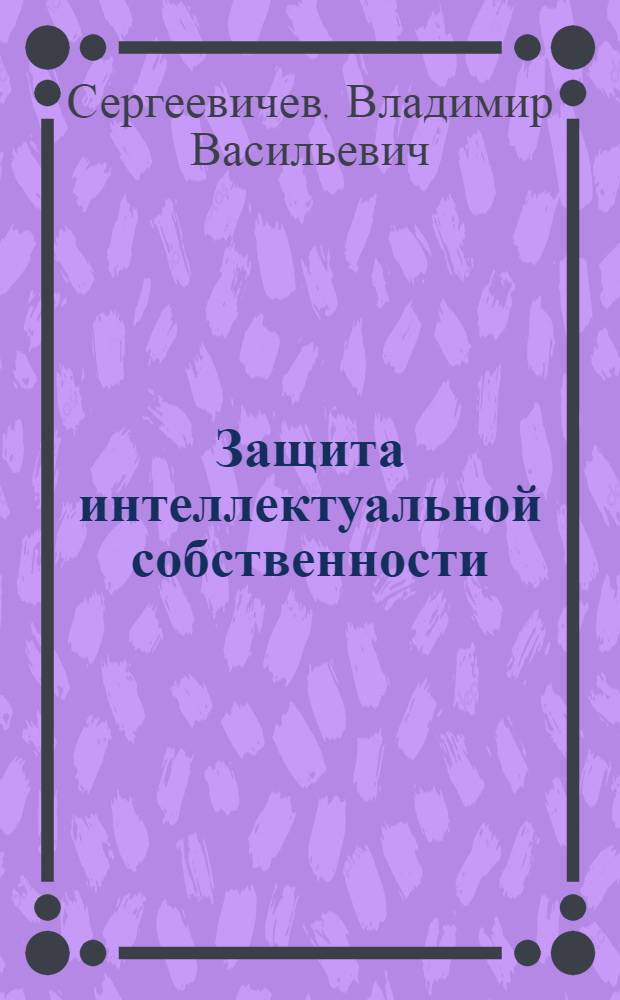 Защита интеллектуальной собственности : учебное пособие по выполнению практических работ для студентов направлений 15.03.02, 18.03.01, 19.03.01, 23.03.01, 27.03.01, 35.03.02 всех форм обучения