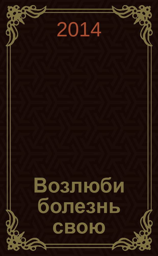 Возлюби болезнь свою : как стать здоровым, познав радость жизни