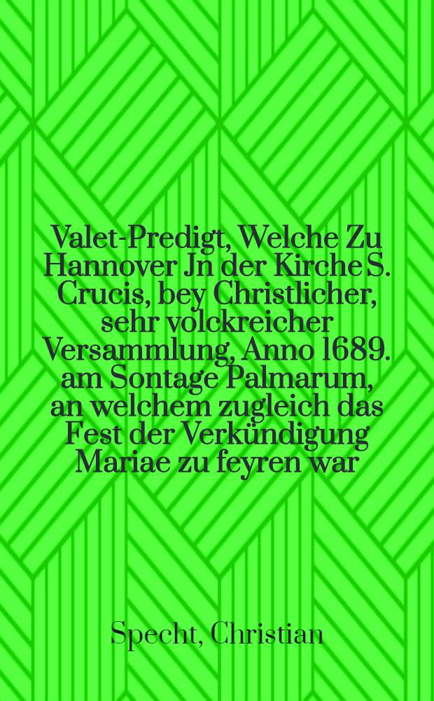 Valet-Predigt, Welche Zu Hannover Jn der Kirche S. Crucis, bey Christlicher, sehr volckreicher Versammlung, Anno 1689. am Sontage Palmarum, an welchem zugleich das Fest der Verkündigung Mariae zu feyren war, Aus den Worten Pauli in der Apostel-Geschichte am XX. im 31. und 32. Versen: Darumb seyd wacker, & c. biβ - Wortseiner Gnaden. : An Stat der ordentlichen Haupt-Predigt gehalten, und nun auff vielfältiges Verlangen und Ansuchen zum Druck heraus gegeben hat