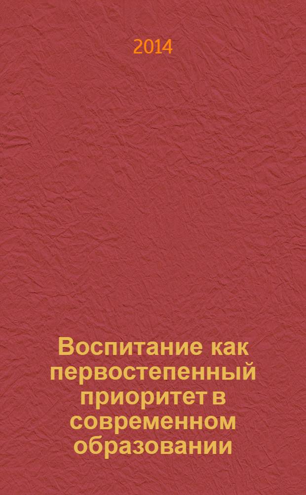 Воспитание как первостепенный приоритет в современном образовании : материалы Всероссийской заочной научно-практической конференции, 15 февраля 2014 г