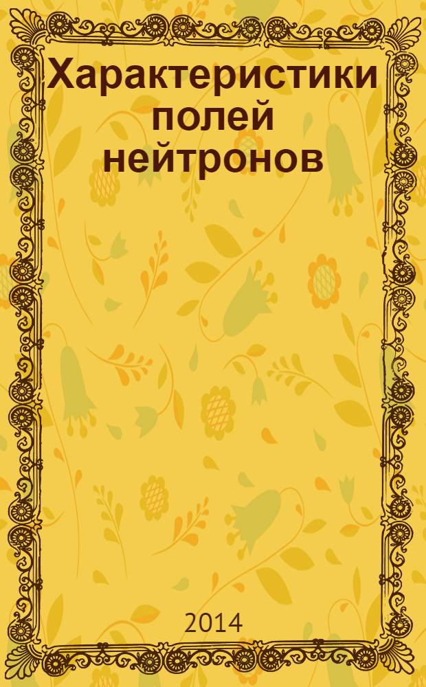 Характеристики полей нейтронов : источники мгновенных нейтронов деления, генераторы 14 МэВ нейтронов, исследовательские и энергетические реакторы, устройства, конвертирующие нейтронное излучение справочник [в 2 т.]. Т. 1