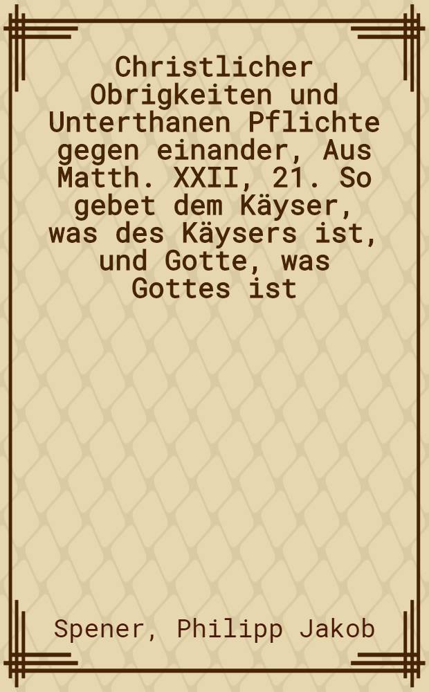 Christlicher Obrigkeiten und Unterthanen Pflichte gegen einander, Aus Matth. XXII, 21. So gebet dem K&auml;yser, was des K&auml;ysers ist, und Gotte, was Gottes ist, Als der Durchl&auml;uchtigste F&uuml;rst und Herr, Herr Johann Georg der Dritte, Hertzog zu Sachsen, J&uuml;lich, Cleve und Berg, des H. R&ouml;m. Reichs Ertz-Marschall und Chur-F&uuml;rst, Landgraff in Th&uuml;ringen, Marggraff zu Meissen, auch Ober- und Nieder-Lausitz, Burggraff zu Magdeburg, Gef&uuml;rsteter Graff zu Henneberg, Graff zu der Marck, Ravensberg und Barby, Herr zum Ravenstein etc. Seine getreue Land-Stănde nacher Dre&beta;den verschrieben, Ihnen Nach verrichtetem Gottesdienst die Proposition gnădigst zu er&ouml;ffnen, den 26. Octob. 1687. Jn einer Landtags-Predigt in der Schlo&beta;-Kirche der versamleten gemeinden vorgestellet